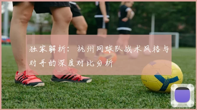 独家解析：杭州网球队战术风格与对手的深度对比分析