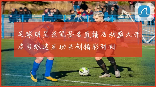 足球明星亲笔签名直播活动盛大开启与球迷互动共创精彩时刻