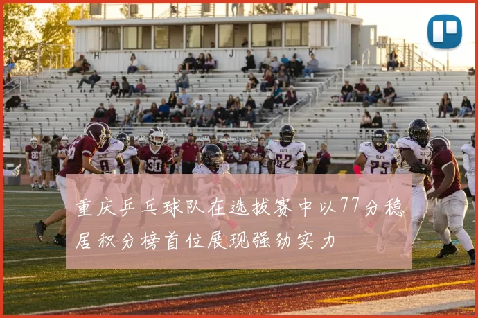 重庆乒乓球队在选拔赛中以77分稳居积分榜首位展现强劲实力