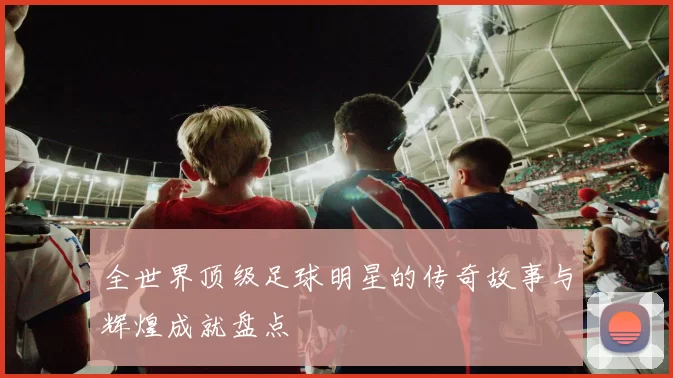 全世界顶级足球明星的传奇故事与辉煌成就盘点