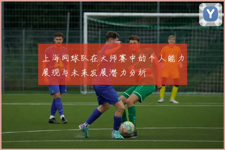 上海网球队在大师赛中的个人能力展现与未来发展潜力分析