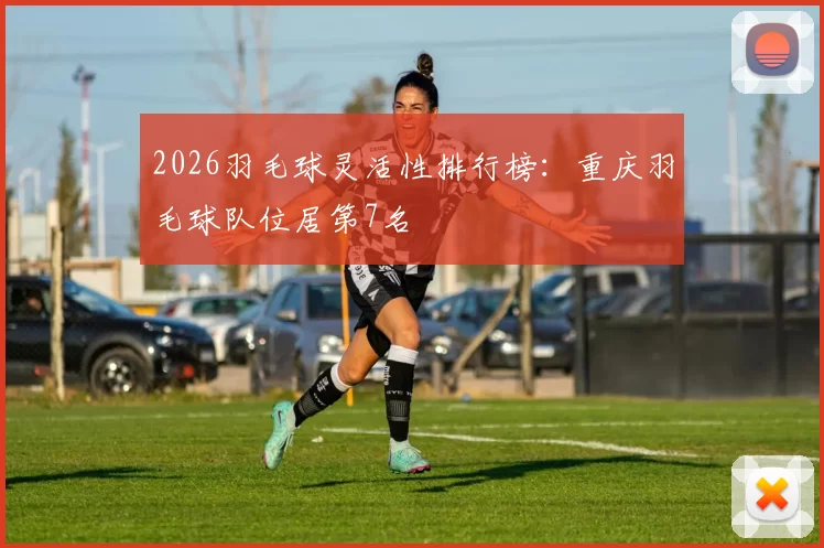 2026羽毛球灵活性排行榜：重庆羽毛球队位居第7名