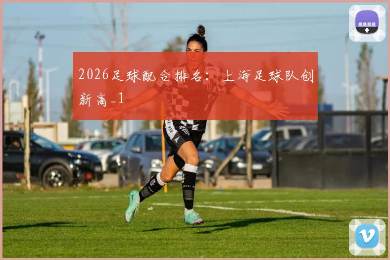 2026足球配合排名：上海足球队创新高_1