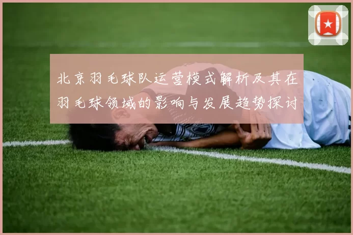 北京羽毛球队运营模式解析及其在羽毛球领域的影响与发展趋势探讨