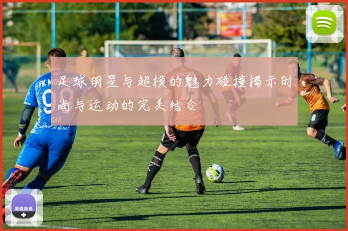 足球明星与超模的魅力碰撞揭示时尚与运动的完美结合