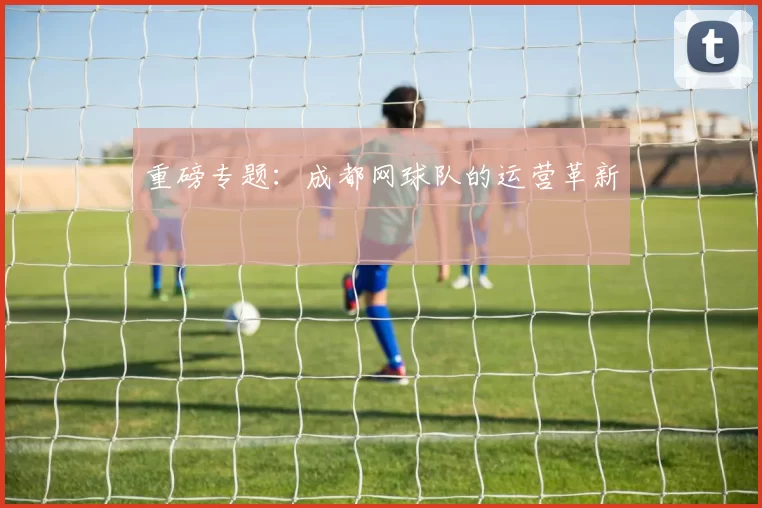 重磅专题：成都网球队的运营革新